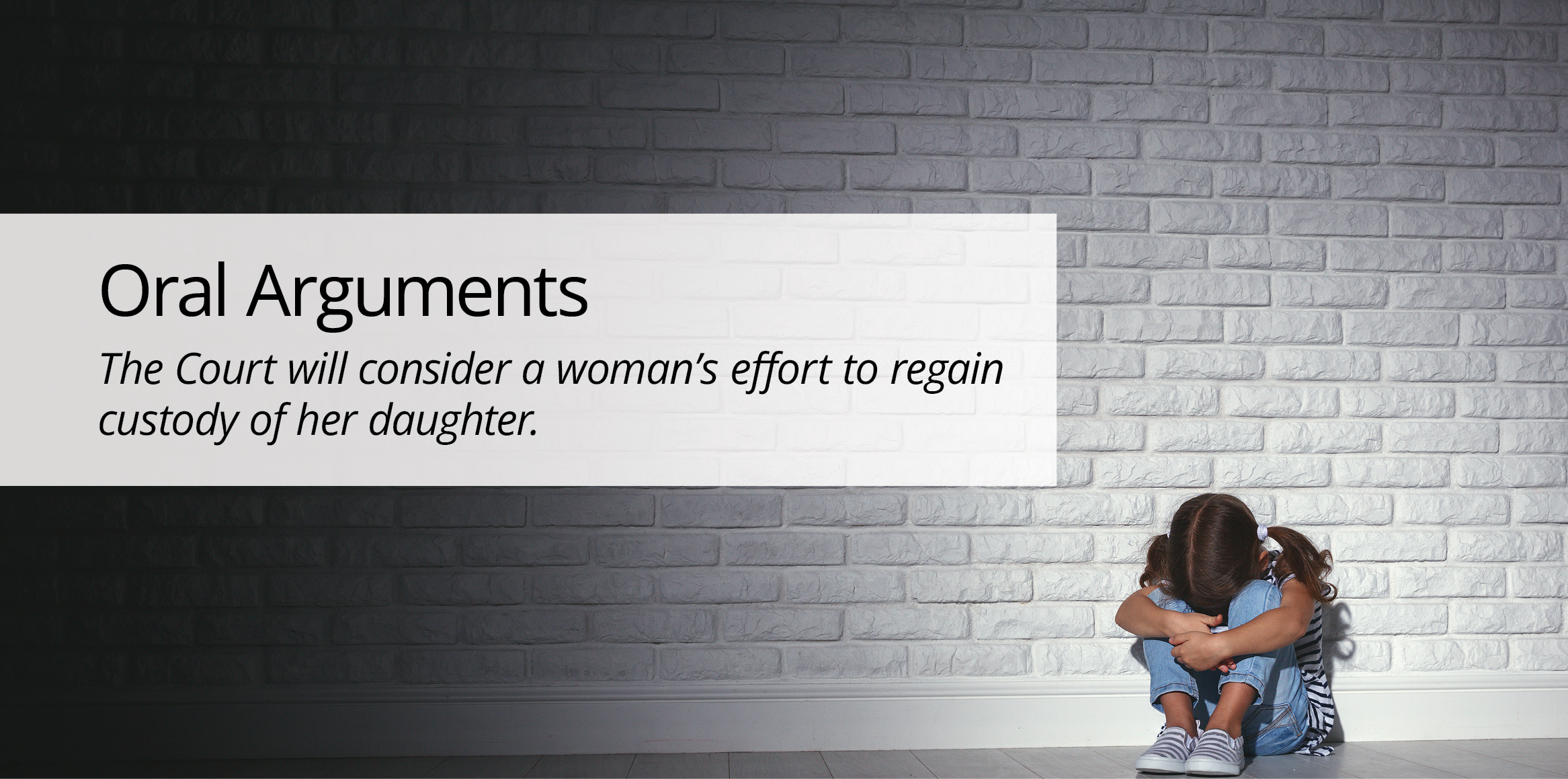 A young girl sitting on the floor curling her arms around her knees in front of a brick wall, with text overlay: 'Oral Arguments: The Court will consider a woman's effort to regain custody of her daughter.'